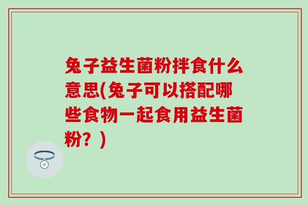 兔子益生菌粉拌食什么意思(兔子可以搭配哪些食物一起食用益生菌粉?) 兔子益生菌粉拌食什么意思(兔子可以搭配哪些食物一起食用益生菌粉?)