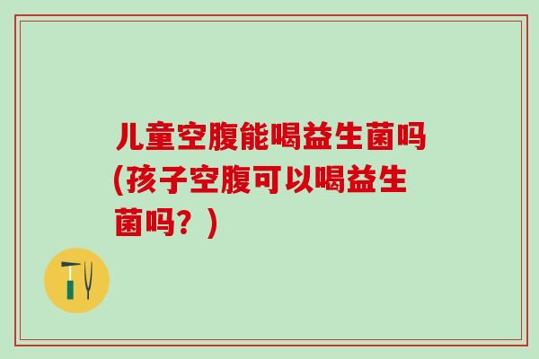 儿童空腹能喝益生菌吗(孩子空腹可以喝益生菌吗？)