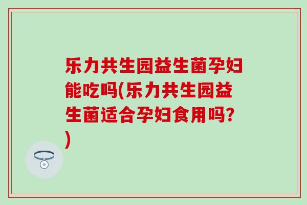 乐力共生园益生菌孕妇能吃吗(乐力共生园益生菌适合孕妇食用吗？)