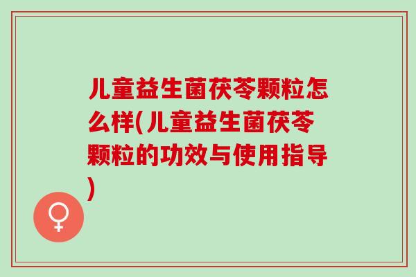 儿童益生菌茯苓颗粒怎么样(儿童益生菌茯苓颗粒的功效与使用指导)