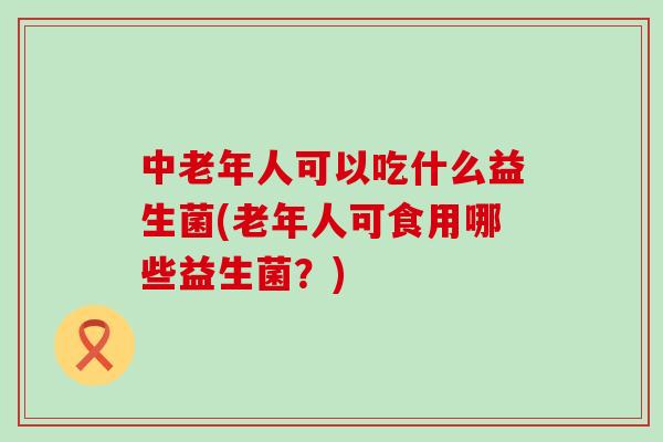 中老年人可以吃什么益生菌(老年人可食用哪些益生菌?) 中老年人可以吃什么益生菌(老年人可食用哪些益生菌?)