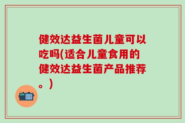 健效达益生菌儿童可以吃吗(适合儿童食用的健效达益生菌产品推荐。)