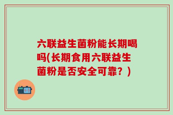 六联益生菌粉能长期喝吗(长期食用六联益生菌粉是否安全可靠?) 六联益生菌粉能长期喝吗(长期食用六联益生菌粉是否安全可靠?)