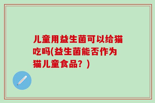 儿童用益生菌可以给猫吃吗(益生菌能否作为猫儿童食品？)