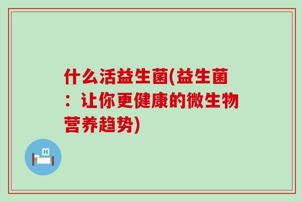 什么活益生菌(益生菌：让你更健康的微生物营养趋势)
