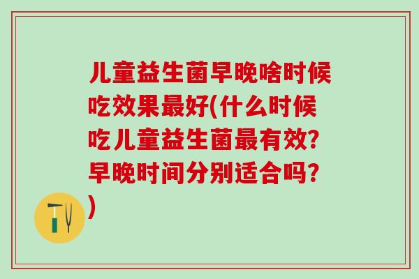 儿童益生菌早晚啥时候吃效果好(什么时候吃儿童益生菌有效?早晚时间分别适合吗?) 儿童益生菌早晚啥时候吃效果好(什么时候吃儿童益生菌有效?早晚时间分别适合吗?)