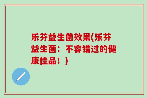 乐芬益生菌效果(乐芬益生菌:不容错过的健康佳品!) 乐芬益生菌效果(乐芬益生菌:不容错过的健康佳品!)