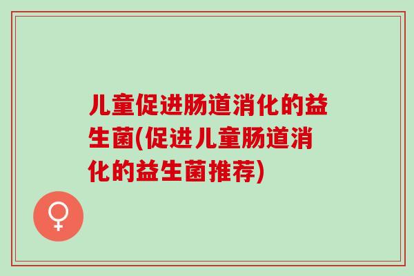 儿童促进肠道消化的益生菌(促进儿童肠道消化的益生菌推荐)