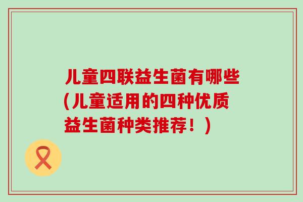 儿童四联益生菌有哪些(儿童适用的四种优质益生菌种类推荐!) 儿童四联益生菌有哪些(儿童适用的四种优质益生菌种类推荐!)
