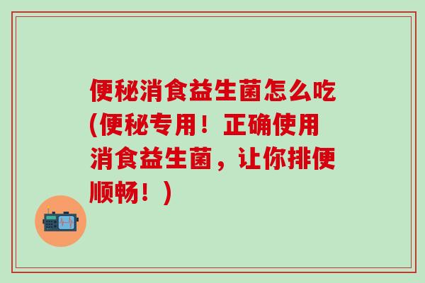 消食益生菌怎么吃(专用！正确使用消食益生菌，让你排便顺畅！)