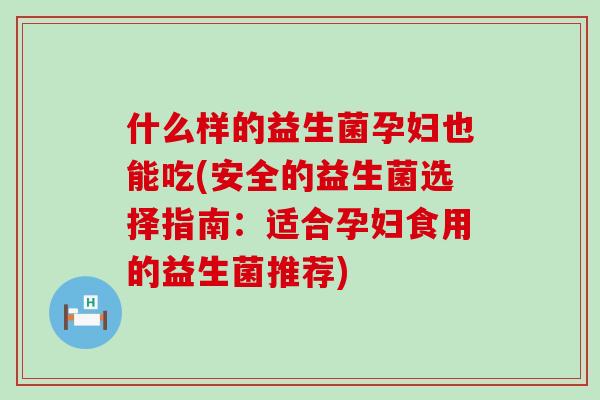 什么样的益生菌孕妇也能吃(安全的益生菌选择指南:适合孕妇食用的益生菌推荐) 什么样的益生菌孕妇也能吃(安全的益生菌选择指南:适合孕妇食用的益生菌推荐)