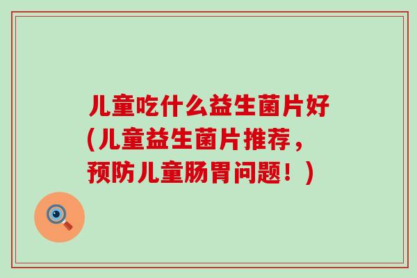 儿童吃什么益生菌片好(儿童益生菌片推荐，儿童肠胃问题！)