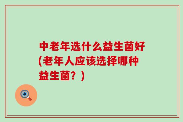 中老年选什么益生菌好(老年人应该选择哪种益生菌?) 中老年选什么益生菌好(老年人应该选择哪种益生菌?)