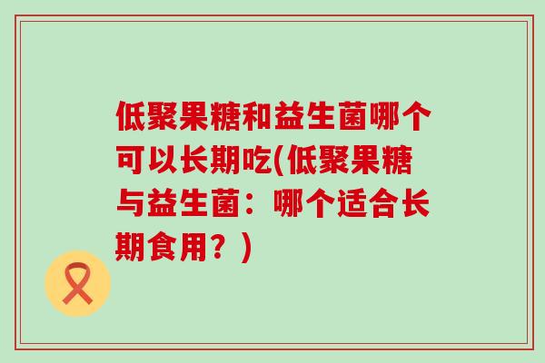低聚果糖和益生菌哪个可以长期吃(低聚果糖与益生菌：哪个适合长期食用？)