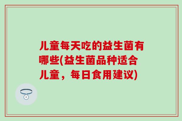 儿童每天吃的益生菌有哪些(益生菌品种适合儿童,每日食用建议) 儿童每天吃的益生菌有哪些(益生菌品种适合儿童,每日食用建议)