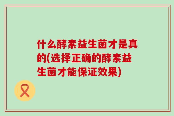 什么酵素益生菌才是真的(选择正确的酵素益生菌才能保证效果) 什么酵素益生菌才是真的(选择正确的酵素益生菌才能保证效果)