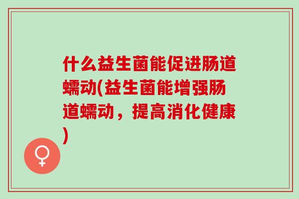 什么益生菌能促进肠道蠕动(益生菌能增强肠道蠕动,提高消化健康) 什么益生菌能促进肠道蠕动(益生菌能增强肠道蠕动,提高消化健康)