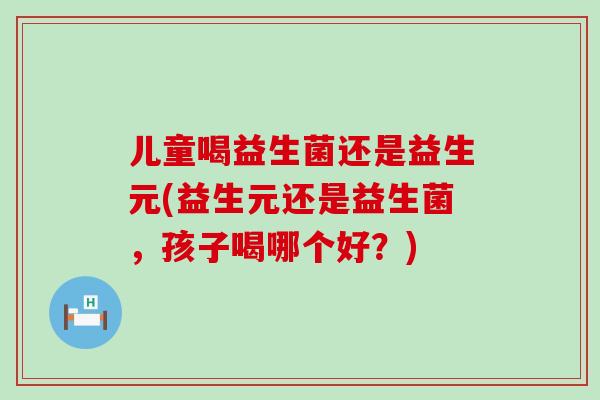 儿童喝益生菌还是益生元(益生元还是益生菌,孩子喝哪个好?) 儿童喝益生菌还是益生元(益生元还是益生菌,孩子喝哪个好?)