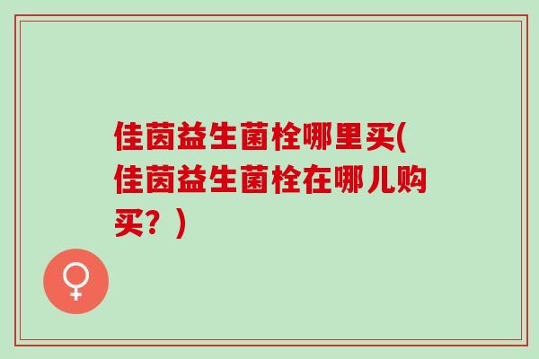 佳茵益生菌栓哪里买(佳茵益生菌栓在哪儿购买?) 佳茵益生菌栓哪里买(佳茵益生菌栓在哪儿购买?)