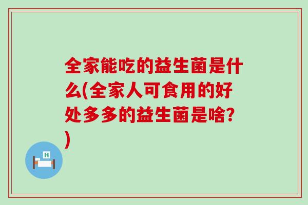 全家能吃的益生菌是什么(全家人可食用的好处多多的益生菌是啥?) 全家能吃的益生菌是什么(全家人可食用的好处多多的益生菌是啥?)
