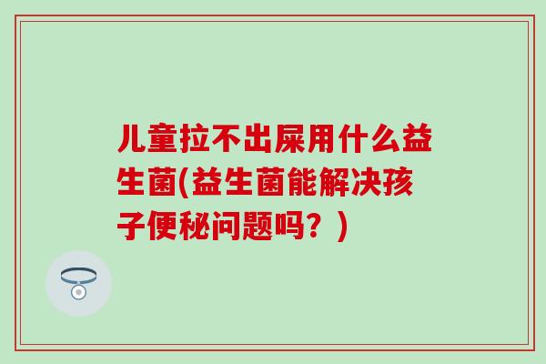 儿童拉不出屎用什么益生菌(益生菌能解决孩子问题吗？)