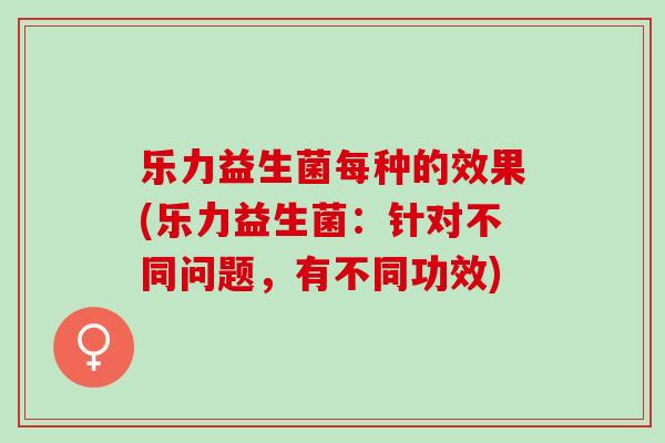 乐力益生菌每种的效果(乐力益生菌:针对不同问题,有不同功效) 乐力益生菌每种的效果(乐力益生菌:针对不同问题,有不同功效)