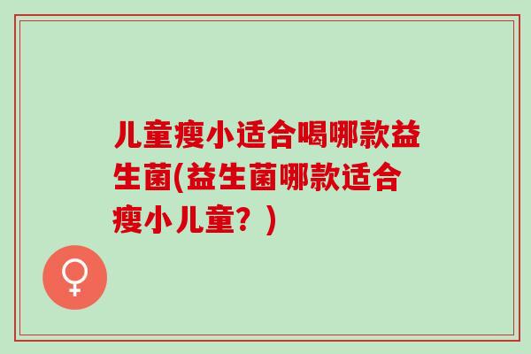 儿童瘦小适合喝哪款益生菌(益生菌哪款适合瘦小儿童?) 儿童瘦小适合喝哪款益生菌(益生菌哪款适合瘦小儿童?)