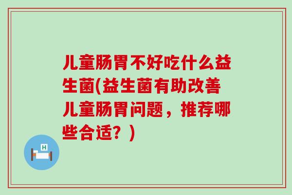 儿童肠胃不好吃什么益生菌(益生菌有助改善儿童肠胃问题,推荐哪些合适?) 儿童肠胃不好吃什么益生菌(益生菌有助改善儿童肠胃问题,推荐哪些合适?)