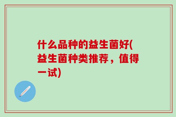 什么品种的益生菌好(益生菌种类推荐,值得一试) 什么品种的益生菌好(益生菌种类推荐,值得一试)