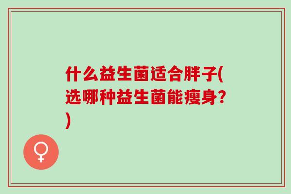 什么益生菌适合胖子(选哪种益生菌能瘦身?) 什么益生菌适合胖子(选哪种益生菌能瘦身?)