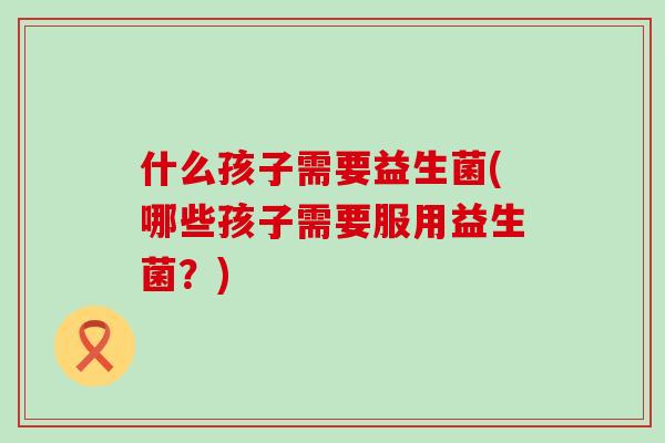 什么孩子需要益生菌(哪些孩子需要服用益生菌?) 什么孩子需要益生菌(哪些孩子需要服用益生菌?)