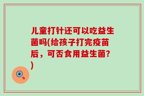 儿童打针还可以吃益生菌吗(给孩子打完疫苗后,可否食用益生菌?) 儿童打针还可以吃益生菌吗(给孩子打完疫苗后,可否食用益生菌?)