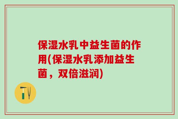 保湿水乳中益生菌的作用(保湿水乳添加益生菌,双倍滋润) 保湿水乳中益生菌的作用(保湿水乳添加益生菌,双倍滋润)