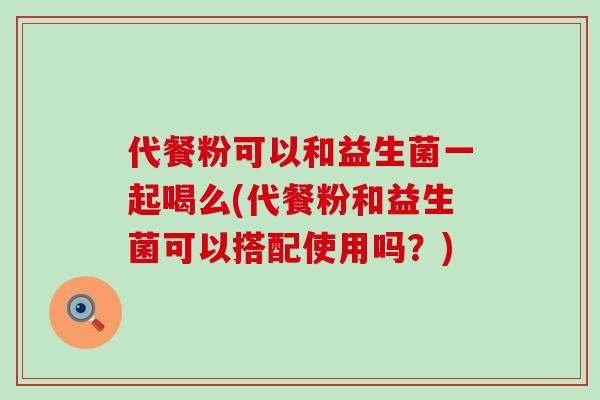 代餐粉可以和益生菌一起喝么(代餐粉和益生菌可以搭配使用吗?) 代餐粉可以和益生菌一起喝么(代餐粉和益生菌可以搭配使用吗?)