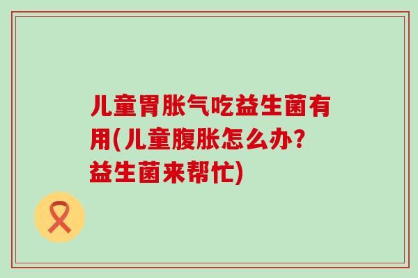 儿童胃吃益生菌有用(儿童怎么办?益生菌来帮忙) 儿童胃吃益生菌有用(儿童怎么办?益生菌来帮忙)