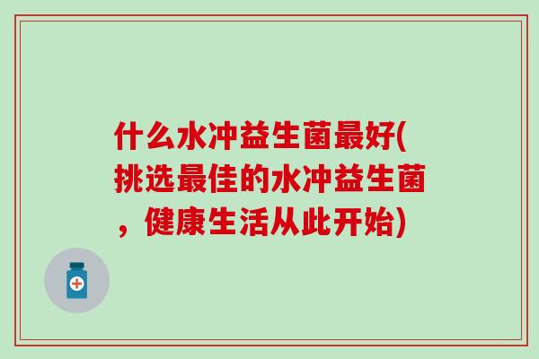 什么水冲益生菌好(挑选佳的水冲益生菌,健康生活从此开始) 什么水冲益生菌好(挑选佳的水冲益生菌,健康生活从此开始)
