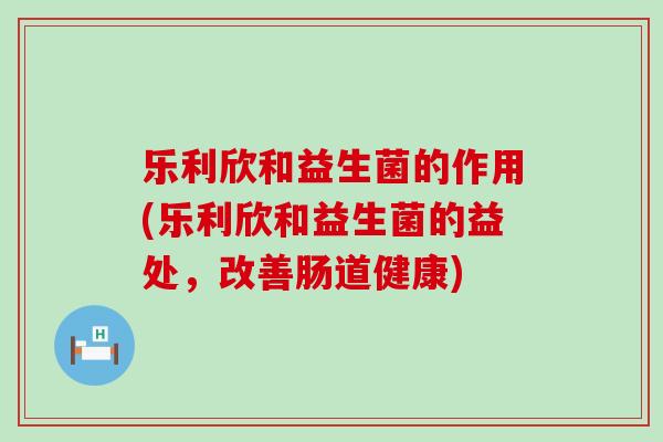 乐利欣和益生菌的作用(乐利欣和益生菌的益处,改善肠道健康) 乐利欣和益生菌的作用(乐利欣和益生菌的益处,改善肠道健康)