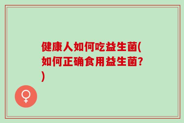 健康人如何吃益生菌(如何正确食用益生菌?) 健康人如何吃益生菌(如何正确食用益生菌?)