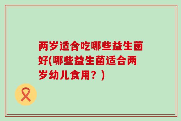 两岁适合吃哪些益生菌好(哪些益生菌适合两岁幼儿食用?) 两岁适合吃哪些益生菌好(哪些益生菌适合两岁幼儿食用?)