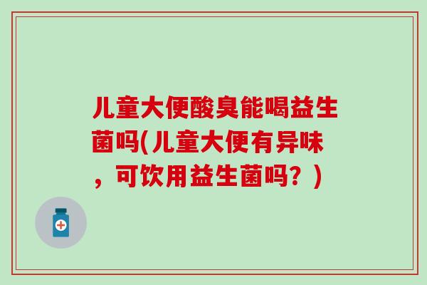 儿童大便酸臭能喝益生菌吗(儿童大便有异味，可饮用益生菌吗？)