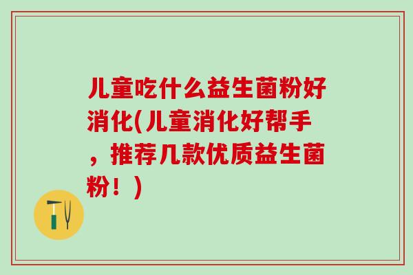 儿童吃什么益生菌粉好消化(儿童消化好帮手,推荐几款优质益生菌粉!) 儿童吃什么益生菌粉好消化(儿童消化好帮手,推荐几款优质益生菌粉!)