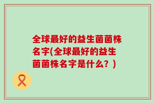 全球好的益生菌菌株名字(全球好的益生菌菌株名字是什么?) 全球好的益生菌菌株名字(全球好的益生菌菌株名字是什么?)