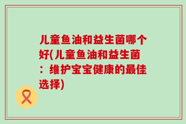 儿童鱼油和益生菌哪个好(儿童鱼油和益生菌：维护宝宝健康的佳选择)
