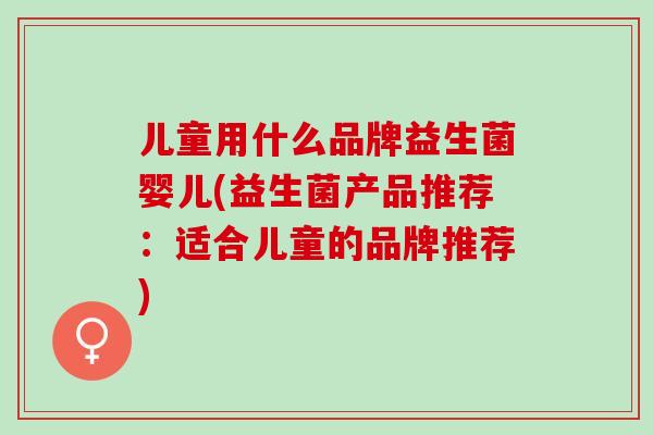 儿童用什么品牌益生菌婴儿(益生菌产品推荐：适合儿童的品牌推荐)