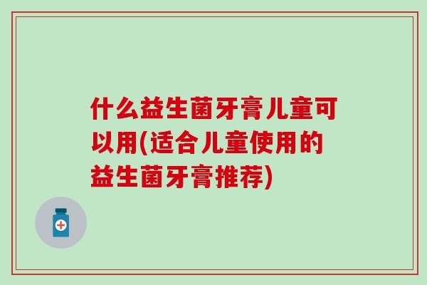 什么益生菌牙膏儿童可以用(适合儿童使用的益生菌牙膏推荐) 什么益生菌牙膏儿童可以用(适合儿童使用的益生菌牙膏推荐)