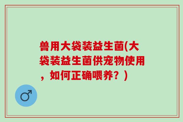 兽用大袋装益生菌(大袋装益生菌供宠物使用,如何正确喂养?) 兽用大袋装益生菌(大袋装益生菌供宠物使用,如何正确喂养?)