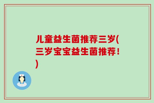 儿童益生菌推荐三岁(三岁宝宝益生菌推荐!) 儿童益生菌推荐三岁(三岁宝宝益生菌推荐!)
