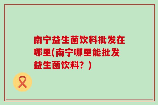 南宁益生菌饮料批发在哪里(南宁哪里能批发益生菌饮料?) 南宁益生菌饮料批发在哪里(南宁哪里能批发益生菌饮料?)