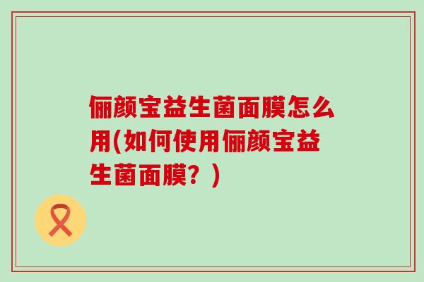 俪颜宝益生菌面膜怎么用(如何使用俪颜宝益生菌面膜?) 俪颜宝益生菌面膜怎么用(如何使用俪颜宝益生菌面膜?)
