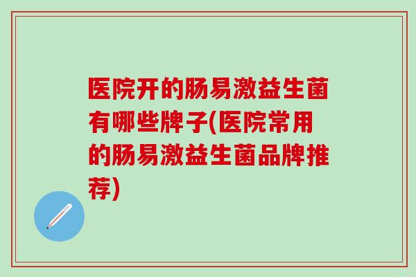 医院开的肠易激益生菌有哪些牌子(医院常用的肠易激益生菌品牌推荐) 医院开的肠易激益生菌有哪些牌子(医院常用的肠易激益生菌品牌推荐)
